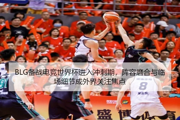 BLG备战电竞世界杯进入冲刺期，阵容磨合与临场细节成外界关注焦点